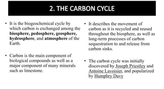 • It is the biogeochemical cycle by
which carbon is exchanged among the
biosphere, pedosphere, geosphere,
hydrosphere, and atmosphere of the
Earth.
• Carbon is the main component of
biological compounds as well as a
major component of many minerals
such as limestone.
• It describes the movement of
carbon as it is recycled and reused
throughout the biosphere, as well as
long-term processes of carbon
sequestration to and release from
carbon sinks.
• The carbon cycle was initially
discovered by Joseph Priestley and
Antoine Lavoisier, and popularized
by Humphry Davy
 
