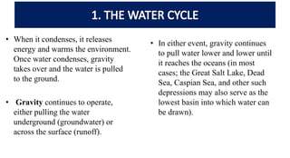 • When it condenses, it releases
energy and warms the environment.
Once water condenses, gravity
takes over and the water is pulled
to the ground.
• Gravity continues to operate,
either pulling the water
underground (groundwater) or
across the surface (runoff).
• In either event, gravity continues
to pull water lower and lower until
it reaches the oceans (in most
cases; the Great Salt Lake, Dead
Sea, Caspian Sea, and other such
depressions may also serve as the
lowest basin into which water can
be drawn).
 