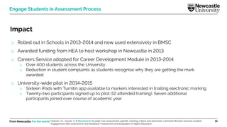 From Newcastle. For the world. 15
Engage Students in Assessment Process
Impact
o Rolled out in Schools in 2013-2014 and now used extensively in BMSC
o Awarded funding from HEA to host workshop in Newcastle in 2013
o Careers Service adopted for Career Development Module in 2013-2014
o Over 400 students across the University
o Reduction in student complaints as students recognise why they are getting the mark
awarded
o University-wide pilot in 2014-2015
o Sixteen iPads with Turnitin app available to markers interested in trialling electronic marking
o Twenty-two participants signed up to pilot (12 attended training). Seven additional
participants joined over course of academic year
Graham, A.I., Harner, C. & Marsham S. (In prep). Can assessment-specific marking criteria and electronic comment libraries increase student
engagement with assessment and feedback? Assessment and Evaluation in Higher Education.
 