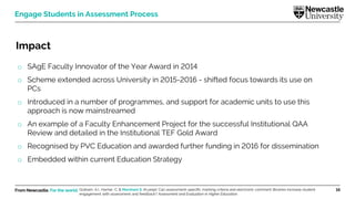 From Newcastle. For the world. 16
Engage Students in Assessment Process
Impact
o SAgE Faculty Innovator of the Year Award in 2014
o Scheme extended across University in 2015-2016 - shifted focus towards its use on
PCs
o Introduced in a number of programmes, and support for academic units to use this
approach is now mainstreamed
o An example of a Faculty Enhancement Project for the successful Institutional QAA
Review and detailed in the Institutional TEF Gold Award
o Recognised by PVC Education and awarded further funding in 2016 for dissemination
o Embedded within current Education Strategy
Graham, A.I., Harner, C. & Marsham S. (In prep). Can assessment-specific marking criteria and electronic comment libraries increase student
engagement with assessment and feedback? Assessment and Evaluation in Higher Education.
 