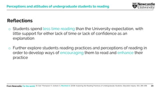 From Newcastle. For the world. 24
Reflections
o Students spend less time reading than the University expectation, with
little support for either lack of time or lack of confidence as an
explanation
o Further explore students reading practices and perceptions of reading in
order to develop ways of encouraging them to read and enhance their
practice
St Clair-Thompson H, Graham A, Marsham S. (2018). Exploring the Reading Practices of Undergraduate Students. Education Inquiry, 9(3), 284-298.
Perceptions and attitudes of undergraduate students to reading
 