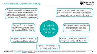 From Newcastle. For the world. 28
Links between research and teaching
Strong focus on links
between teaching and
research at Open Days
Programmes driven by research
excellence from the bottom up,
rather than research feeding into
the teaching from the top down
Academics embed own research into
generic slides and textbook material -
use their own research stories
Optional research-informed
modules at later stages
Final year students attend
national research-led
conference
School conference led
by Level 6 students
Research lectures / series /
symposia aimed at students
Student
research
projects
Marsham S. & Huggins, C. (2016). Links between research and teaching at Newcastle University. University Learning, Teaching and Student
Experience Committee Report.
 