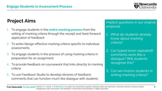 From Newcastle. For the world. 3
Engage Students in Assessment Process
Project Aims
1. To engage students in the entire marking process from the
setting of marking criteria through the receipt and feed-forward
application of feedback
2. To write/design effective marking criteria specific to individual
assessments
3. To engage students in the process of using marking criteria in
preparation for an assignment
4. To provide feedback on coursework that links directly to marking
criteria
5. To use Feedback Studio to develop libraries of feedback
comments that can function much like dialogue with students
Implicit questions in our original
proposal:
1. What do students already
know about marking
criteria?
2. Can typed (even repeated!)
comments work like a
dialogue? Will students
recognise this?
3. Can we involve students in
writing marking criteria?
Graham, A.I., Harner, C. & Marsham S. (In prep). Can assessment-specific marking criteria and electronic comment libraries increase student
engagement with assessment and feedback? Assessment and Evaluation in Higher Education.
 
