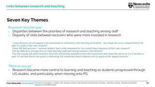 From Newcastle. For the world. 34
Seven Key Themes
Research-teacher gap
o Disparities between the priorities of research and teaching among staff
o Disparity of skills between lecturers who were more invested in research
“More as you go”
o Research became more central to learning and teaching as students progressed through
UG studies, and particularly when moving onto PG
Links between research and teaching
“…many lecturers do not appear to be passionate or interested in the teaching of students - but simply do so as a requirement to be
able to conduct their own research”
“I have felt that lecturers / seminar leaders have under prepared for my contact hours because of their own research”
“Can be difficult to arrange time to meet teaching staff with strong research commitments”
“You can usually tell which lecturers have lots of lecturing experience from the researchers who leave the lab to do 1 or 2 lectures a
year. It's not that they're not good or interesting, but sometimes they're delivery isn't as good as the regular lecturers”
Marsham S. & Huggins, C. (2016). Links between research and teaching at Newcastle University. University Learning, Teaching and Student
Experience Committee Report.
 
