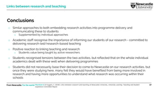 From Newcastle. For the world. 37
Conclusions
o Similar approaches to both embedding research activities into programme delivery and
communicating these to students
o Supplemented by individual approaches
o Academic staff recognise the importance of informing our students of our research - committed to
delivering research-led/research-based teaching
o Positive reaction to linking teaching and research
o Students value being taught by active researchers
o Students recognised tensions between the two activities, but reflected that on the whole individual
academics dealt with these well when delivering programmes
o Students did not necessarily base their decision to come to Newcastle on our research activities, but
once they were studying here, many felt they would have benefited from being more involved in
research and having more opportunities to understand what research was occurring within their
schools
Links between research and teaching
Marsham S. & Huggins, C. (2016). Links between research and teaching at Newcastle University. University Learning, Teaching and Student
Experience Committee Report.
 