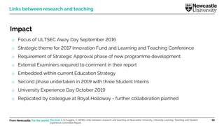 From Newcastle. For the world. 38
Impact
o Focus of ULTSEC Away Day September 2016
o Strategic theme for 2017 Innovation Fund and Learning and Teaching Conference
o Requirement of Strategic Approval phase of new programme development
o External Examiners required to comment in their report
o Embedded within current Education Strategy
o Second phase undertaken in 2019 with three Student Interns
o University Experience Day October 2019
o Replicated by colleague at Royal Holloway - further collaboration planned
Links between research and teaching
Marsham S. & Huggins, C. (2016). Links between research and teaching at Newcastle University. University Learning, Teaching and Student
Experience Committee Report.
 