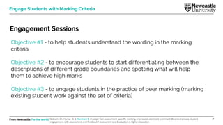 From Newcastle. For the world. 7
Engage Students with Marking Criteria
Engagement Sessions
Objective #1 - to help students understand the wording in the marking
criteria
Objective #2 - to encourage students to start differentiating between the
descriptions of different grade boundaries and spotting what will help
them to achieve high marks
Objective #3 - to engage students in the practice of peer marking (marking
existing student work against the set of criteria)
Graham, A.I., Harner, C. & Marsham S. (In prep). Can assessment-specific marking criteria and electronic comment libraries increase student
engagement with assessment and feedback? Assessment and Evaluation in Higher Education.
 