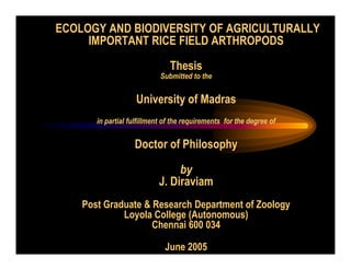 ECOLOGY AND BIODIVERSITY OF AGRICULTURALLY
IMPORTANT RICE FIELD ARTHROPODS
Thesis
Submitted to the
University of Madras
in partial fulfillment of the requirements for the degree of
Doctor of Philosophy
by
J. Diraviam
Post Graduate & Research Department of Zoology
Loyola College (Autonomous)
Chennai 600 034
June 2005
 