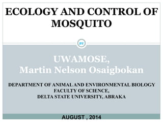 ECOLOGY AND CONTROL OF 
MOSQUITO 
BY 
UWAMOSE, 
Martin Nelson Osaigbokan 
DEPARTMENT OF ANIMAL AND ENVIRONMENTAL BIOLOGY 
FACULTY OF SCIENCE, 
DELTA STATE UNIVERSITY, ABRAKA 
AUGUST , 2014 
 