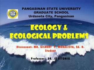 PANGASINAN STATE UNIVERSITY GRADUATE SCHOOL Urdaneta City, Pangasinan ECOLOGY & ECOLOGICAL PROBLEMS Discussant: MR. GILBERT  P. MORALISTA, Ed. D. Student Professor:  DR. JO BITONIO 