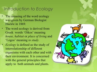 Introduction to Ecology
• The meaning of the word ecology
was given by German Biologist
Hackle in 1869.
• The word ecology is derived from
Greek words ‘Oikos’ meaning
house, habitat or place of living and
‘Logos’ meaning to study.
• Ecology is defined as the study of
interrelationship of different
organisms with each other and with
their environment. It is concerned
with the general principles that
apply to both animals and plants.
 