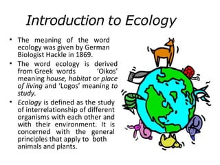 Introduction to Ecology
• The meaning of the word
ecology was given by German
Biologist Hackle in 1869.
The word ecology is derived
from Greek words ‘Oikos’
meaning house, habitat or place
of living and ‘Logos’ meaning to
study.
Ecology is defined as the study
of interrelationship of different
organisms with each other and
with their environment. It is
concerned with the general
principles that apply to both
animals and plants.
•
•
 