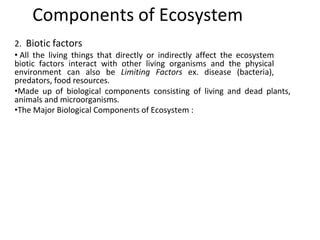 2. Biotic factors
• All the living things that directly or indirectly affect the ecosystem
biotic factors interact with other living organisms and the physical
environment can also be Limiting Factors ex. disease (bacteria),
predators, food resources.
•Made up of biological components consisting of living and dead plants,
animals and microorganisms.
•The Major Biological Components of Ecosystem :
Components of Ecosystem
 