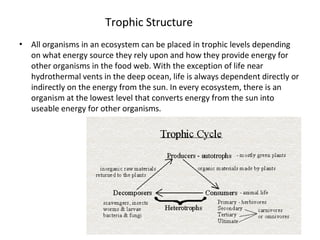 Trophic Structure
• All organisms in an ecosystem can be placed in trophic levels depending
on what energy source they rely upon and how they provide energy for
other organisms in the food web. With the exception of life near
hydrothermal vents in the deep ocean, life is always dependent directly or
indirectly on the energy from the sun. In every ecosystem, there is an
organism at the lowest level that converts energy from the sun into
useable energy for other organisms.
 