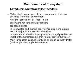 1.Producers (Autotrophs)(self-feeders)
– Make their own food from compounds that are
obtained from their environment.
Are the source of all food in an
ecosystem. On land most producers
are green plants.
In freshwater and marine ecosystems, algae and plants
are the major producers near shorelines.
In open water, the dominant producers are phytoplankton
(most of them microscopic) that float or drift in the water.
Most producers capture sunlight to make carbohydrates
(such as glucose) by photosynthesis .
Components of Ecosystem
 