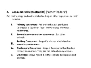 2. Consumers (Heterotrophs) (“other feeders”)
Get their energy and nutrients by feeding on other organisms or their
remains.
iii.
i. Primary consumers : Are those that eat producers
(plants) as a source of food. They are also known as
herbivores.
ii. Secondary consumers or carnivores : Eat other
animals.
Tertiary Consumers : Large Carnivores which feed on
secondary consumers.
iv. Quaternary Consumers : Largest Carnivores that feed on
tertiary consumers. They are not eaten by any animals.
v. Omnivores : Have mixed diet that include both plants and
animals.
 