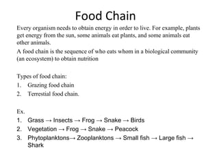 Food Chain
Every organism needs to obtain energy in order to live. For example, plants
get energy from the sun, some animals eat plants, and some animals eat
other animals.
A food chain is the sequence of who eats whom in a biological community
(an ecosystem) to obtain nutrition
Types of food chain:
1. Grazing food chain
2. Terrestial food chain.
Ex.
1. Grass → Insects → Frog → Snake → Birds
2. Vegetation → Frog → Snake → Peacock
3. Phytoplanktons→ Zooplanktons → Small fish → Large fish →
Shark
 