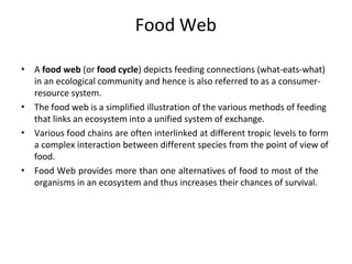 Food Web
• A food web (or food cycle) depicts feeding connections (what-eats-what)
in an ecological community and hence is also referred to as a consumer-
resource system.
The food web is a simplified illustration of the various methods of feeding
that links an ecosystem into a unified system of exchange.
Various food chains are often interlinked at different tropic levels to form
a complex interaction between different species from the point of view of
food.
Food Web provides more than one alternatives of food to most of the
organisms in an ecosystem and thus increases their chances of survival.
•
•
•
 