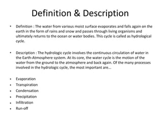 Definition & Description
• Definition : The water from various moist surface evaporates and falls again on the
earth in the form of rains and snow and passes through living organisms and
ultimately returns to the ocean or water bodies. This cycle is called as hydrological
cycle.
• Description : The hydrologic cycle involves the continuous circulation of water in
the Earth-Atmosphere system. At its core, the water cycle is the motion of the
water from the ground to the atmosphere and back again. Of the many processes
involved in the hydrologic cycle, the most important are...
•
•
•
•
•
•
Evaporation
Transpiration
Condensation
Precipitation
Infiltration
Run-off
 
