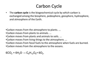 Carbon Cycle
• The carbon cycle is the biogeochemical cycle by which carbon is
exchanged among the biosphere, pedosphere, geosphere, hydrosphere,
and atmosphere of the Earth.
•Carbon moves from the atmosphere to plants. ...
•Carbon moves from plants to animals. ...
•Carbon moves from plants and animals to soils. ...
•Carbon moves from living things to the atmosphere. ...
•Carbon moves from fossil fuels to the atmosphere when fuels are burned.
•Carbon moves from the atmosphere to the oceans.
6CO2 + 6H2O → C6H12O6+ 6O2.
 