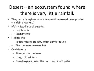 Desert – an ecosystem found where
there is very little rainfall.
• They occur in regions where evaporation exceeds precipitation
(rainfall, snow, etc.)
Mainly two kinds of deserts:
– Hot deserts
– Cold deserts
Hot deserts
– Temperatures are very warm all year round
– The summers are very hot
Cold deserts
– Short, warm summers
– Long, cold winters
– Found in places near the north and south poles
•
•
•
 