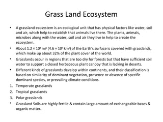 Grass Land Ecosystem
•
•
•
•
•
A grassland ecosystem is an ecological unit that has physical factors like water, soil
and air, which help to establish that animals live there. The plants, animals,
microbes along with the water, soil and air they live in help to create the
ecosystem.
About 1.2 × 108 mi2 (4.6 × 107 km2) of the Earth's surface is covered with grasslands,
which make up about 32% of the plant cover of the world.
Grasslands occur in regions that are too dry for forests but that have sufficient soil
water to support a closed herbaceous plant canopy that is lacking in deserts.
Different kinds of grasslands develop within continents, and their classification is
based on similarity of dominant vegetation, presence or absence of specific
dominant species, or prevailing climate conditions.
1. Temperate grasslands
2. Tropical grasslands
3. Polar grasslands
Grassland Soils are highly fertile & contain large amount of exchangeable bases &
organic matter.
 