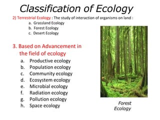 2) Terrestrial Ecology : The study of interaction of organisms on land :
a. Grassland Ecology
b. Forest Ecology
c. Desert Ecology
3. Based on Advancement in
the field of ecology
a. Productive ecology
b. Population ecology
c. Community ecology
d. Ecosystem ecology
e. Microbial ecology
f. Radiation ecology
g. Pollution ecology
h. Space ecology
Classification of Ecology
Forest
Ecology
 