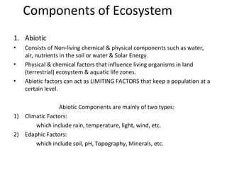 Components of Ecosystem
•
•
•
1. Abiotic
Consists of Non-living chemical & physical components such as water,
air, nutrients in the soil or water & Solar Energy.
Physical & chemical factors that influence living organisms in land
(terrestrial) ecosystem & aquatic life zones.
Abiotic factors can act as LIMITING FACTORS that keep a population at a
certain level.
Abiotic Components are mainly of two types:
1) Climatic Factors:
which include rain, temperature, light, wind, etc.
2) Edaphic Factors:
which include soil, pH, Topography, Minerals, etc.
 