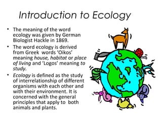 Introduction to Ecology 
• The meaning of the word 
ecology was given by German 
Biologist Hackle in 1869. 
• The word ecology is derived 
from Greek words ‘Oikos’ 
meaning house, habitat or place 
of living and ‘Logos’ meaning to 
study. 
• Ecology is defined as the study 
of interrelationship of different 
organisms with each other and 
with their environment. It is 
concerned with the general 
principles that apply to both 
animals and plants. 
 