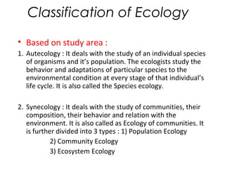 Classification of Ecology 
• Based on study area : 
1. Autecology : It deals with the study of an individual species 
of o...