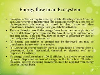 Energy flow in an Ecosystem
• Biological activities requires energy which ultimately comes from the
photosynthesis this energy is stored in plant tissue and then
transformed into heat energy during metabolic activities.
Thus in biological world the energy flows from the sun to plants and
and non-cyclic. This one way flow of energy is governed by laws of
thermodynamics which states that:
(a) Energy can neither be created nor be destroyed but may be
sun. Solar energy is transformed into chemical energy by a process of
•
then to all heterotrophic organisms The flow of energy is unidirectional
•
transformed from one form to another.
(b) During the energy transfer there is degradation of energy from a
dispersed form (heat).
No energy transformation is 100 % efficient, it is always accompanied
biological systems including ecosystems, must be supplied with energy
on a continuous Basis.
•
concentrated form (mechanical, chemical, or electrical etc.) to a
•
by some dispersion or loss of energy in the form heat. Therefore,
12
 