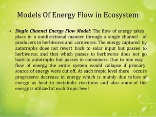 Models Of Energy Flow in Ecosystem
• Single Channel Energy Flow Model: The flow of energy takes
place in a unidirectional manner through a single channel of
by
to
go
producers to herbivores and
autotrophs does not revert
herbivores; and that which
carnivores. The energy captured
back to solar input but passes
passes to herbivores does not
back to autotrophs but passes to consumers. Due to one way
flow of energy, the entire system would collapse if primary
source of energy were cut off. At each tropic level there
progressive decrease in energy which is mainly due to
energy as heat in metabolic reactions and also some
energy is utilized at each tropic level
occurs
loss of
of the
15
 