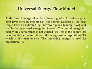Universal Energy Flow Model
As the flow of energy takes place, there is gradual loss of energy at
each level there by resulting in less energy available at the next
tropic level as indicated by narrower pipes (energy flow) and
smaller boxes (stored energy in biomass). The loss of energy is
mainly the energy which is not utilized (U). This is the energy loss
in locomotion, excretion etc. or it the energy lost in respiration (CR)
which is for maintenance. The remaining energy is used for
production (P).
18
 