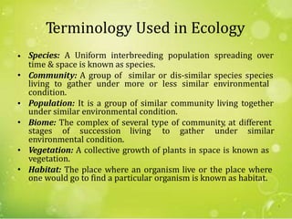 Terminology Used in Ecology
Species: A Uniform interbreeding population spreading over•
time & space is known as species.
Community: A group of similar or dis-similar species species
condition.
Population: It is a group of similar community living together
•
living to gather under more or less similar environmental
•
under similar environmental condition.
Biome: The complex of several type of community, at different
environmental condition.
•
stages of succession living to gather under similar
• Vegetation: A collective growth of plants in space is known as
vegetation.
Habitat: The place where an organism live or the place where•
one would go to find a particular organism is known as habitat.
3
 
