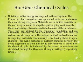Bio-Geo- Chemical Cycles
Nutrients, unlike energy are recycled in the ecosystem. The
Producers of an ecosystem take up several basic nutrients from
their non-living ecosystem. Materials are in limited quantity in
the earth’s system and to keep the system going continuously,
these materials get transformed into biomass of the producers.
Thus they are utilized by the consumer population and are
•
ultimately returned to the environment with the help of
reducers or decomposers. The unique method evolved in nature
is recycling materials continuously is by linking them in cycle
changes. This cyclic exchange of nutrient material between the
living organisms & their non-living environment is called Bio-
Geochemical cycle. As indicated by the name the nutrients are
circulated through life (bio) and through earth(geo) repeatedly
(cycle).
30
 