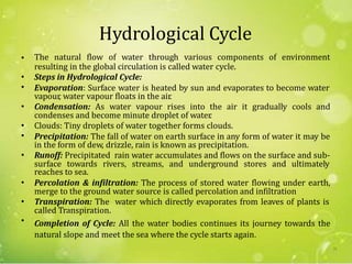 Hydrological Cycle
The natural flow of water through various components of environment•
resulting in the global circulation is called water cycle.
Steps in Hydrological Cycle:
Evaporation: Surface water is heated by sun and evaporates to become water
•
•
vapour, water vapour floats in the air.
Condensation: As water vapour rises into the air it gradually cools and•
condenses and become minute droplet of water.
Clouds: Tiny droplets of water together forms clouds.
Precipitation: The fall of water on earth surface in any form of water it may be
•
•
in the form of dew, drizzle, rain is known as precipitation.
Runoff: Precipitated rain water accumulates and flows on the surface and sub-
reaches to sea.
Percolation & infiltration: The process of stored water flowing under earth,
•
surface towards rivers, streams, and underground stores and ultimately
•
merge to the ground water source is called percolation and infiltration
Transpiration: The water which directly evaporates from leaves of plants is•
called Transpiration.
Completion of Cycle: All the water bodies continues its journey towards the
natural slope and meet the sea where the cycle starts again.
•
31
 