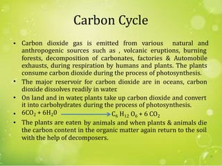 Carbon Cycle
• Carbon dioxide gas is emitted from various natural and
anthropogenic sources such as , volcanic eruptions, burning
forests, decomposition of carbonates, factories & Automobile
exhausts, during respiration by humans and plants. The plants
consume carbon dioxide during the process of photosynthesis.
The major reservoir for carbon dioxide are in oceans, carbon
dioxide dissolves readily in water.
On land and in water, plants take up carbon dioxide and convert
•
•
it into carbohydrates
6CO2 + 6H20
The plants are eaten
during the process of photosynthesis.
•
•
C6 H12 O6 + 6 CO2
by animals and when plants & animals die
the carbon content in the organic matter again return to the soil
with the help of decomposers.
33
 