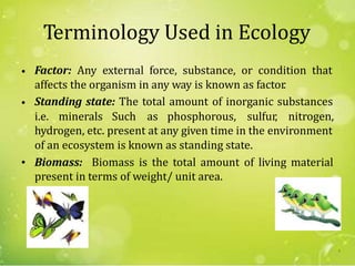 Terminology Used in Ecology
Factor: Any external force, substance, or condition that
affects the organism in any way is known as factor.
Standing state: The total amount of inorganic substances
•
•
i.e. minerals Such as phosphorous, sulfur, nitrogen,
hydrogen, etc. present at any given time in the environment
of an ecosystem is known as standing state.
Biomass: Biomass is the total amount of living material
present in terms of weight/ unit area.
•
4
 