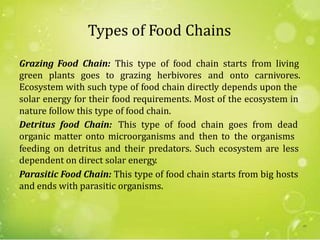 Types of Food Chains
Grazing Food Chain: This type of food chain starts from living
green plants goes to grazing herbivores and onto carnivores.
Ecosystem with such type of food chain directly depends upon the
solar energy for their food requirements. Most of the ecosystem in
nature follow this type of food chain.
Detritus food Chain: This type of food chain goes from dead
organic matter onto microorganisms and then to the organisms
feeding on detritus and their predators. Such ecosystem are less
dependent on direct solar energy.
Parasitic Food Chain: This type of food chain starts from big hosts
and ends with parasitic organisms.
49
 