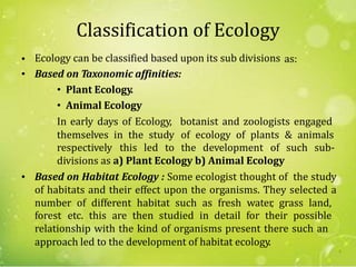 Classification of Ecology
Ecology can be classified based upon its sub divisions
Based on Taxonomic affinities:
• Plant Ecology.
• Animal Ecology
•
•
as:
In early days of Ecology,
themselves in the study
botanist and zoologists engaged
of ecology of plants & animals
respectively this led to the development of such sub-
divisions as a) Plant Ecology b) Animal Ecology
Based on Habitat Ecology : Some ecologist thought of the study
of habitats and their effect upon the organisms. They selected a
number of different habitat such as fresh water, grass land,
•
forest etc. this are then studied in detail for their possible
relationship with the kind of organisms present there such an
approach led to the development of habitat ecology.
5
 