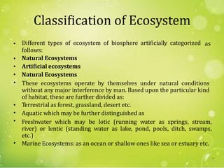 Classification of Ecosystem
Different types of ecosystem of biosphere artificially categorized
follows:
Natural Ecosystems
Artificial ecosystems
Natural Ecosystems
• as
•
•
•
• These ecosystems operate by themselves under natural conditions
without any major interference by man. Based upon the particular kind
of habitat, these are further divided as:
Terrestrial as forest, grassland, desert etc.
Aquatic which may be further distinguished as
Freshwater which may be lotic (running water as springs, stream,
river) or lentic (standing water as lake, pond, pools, ditch, swamps,
etc.)
Marine Ecosystems: as an ocean or shallow ones like sea or estuary etc.
•
•
•
•
57
 