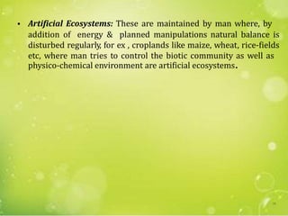 • Artificial Ecosystems: These are maintained by man where, by
addition of energy & planned manipulations natural balance is
disturbed regularly, for ex , croplands like maize, wheat, rice-fields
etc, where man tries to control the biotic community as well as
physico-chemical environment are artificial ecosystems.
58
 