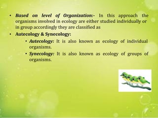 • Based on level of Organization:- In this approach the
organisms involved in ecology are either studied individually or
in group accordingly they are classified as
Autecology & Synecology:
• Autecology: It is also known as ecology of individual
organisms.
• Synecology: It is also known as ecology of groups of
organisms.
•
6
 