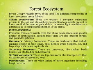 Forest Ecosystem
Forest Occupy roughly 40 % of the land. The different components of•
forest ecosystem are as follows:
• Abiotic Components: These are organic & inorganic substances
present in the soil and atmosphere. In addition to minerals present in
forest we find the dead organic debris, moreover light conditions are
different due to complex stratification in the plants.
Biotic Components:
Producers These are mainly trees that show much species and greater
and ground vegetation.
Consumers: Primary Consumers: These are herbivores that include
large elephants, dears, squirrels, etc.
•
•
degree of stratification. Besides trees there are also present shrubs,
•
animals feeding on tree leaves, ants, beetles, grass hoppers, etc., and
• Secondary Consumers: These are carnivores, like snakes, birds,
lizards, fox, etc. feeding on herbivores.
• Tertiary consumers: These are top carnivores like lion tiger, etc. that
eat carnivores of secondary level.
Decomposers: These are wide variety of micro organisms including,•
fungi, bacteria.
70
 