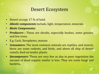 Desert Ecosystem
•
•
•
•
Desert occupy 17 % of land.
Abiotic components include, light, temperature, minerals.
Biotic Components:
Producers : These are shrubs, especially bushes, some grasses,
and few trees.
E.g. Cacti, Xerophytes, mosses
Consumers: The most common animals are reptiles, and insects,
there are some rodents, and birds, and above all ship of desert
camels, feed on tender plants.
Decomposers: These are very few as due to poor vegetation the
amount of dead organic matter is less. They are some fungi and
bacteria.
•
•
•
72
 