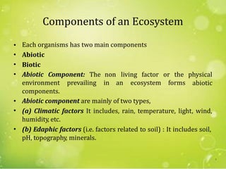 Components of an Ecosystem
•
•
•
•
Each organisms has two main components
Abiotic
Biotic
Abiotic Component: The non living factor or the physical
abioticenvironment
components.
prevailing in an ecosystem forms
•
•
Abiotic component are mainly of two types,
(a) Climatic factors It includes, rain, temperature, light, wind,
humidity, etc.
(b) Edaphic factors (i.e. factors related to soil) : It includes soil,
pH, topography, minerals.
•
8
 