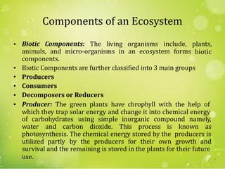 Components of an Ecosystem
• Biotic Components: The living organisms include, plants,
bioticanimals, and micro-organisms in an ecosystem forms
components.
Biotic Components are further classified into 3 main groups
Producers
Consumers
Decomposers or Reducers
Producer: The green plants have chrophyll with the help of
which they trap solar energy and change it into chemical energy
•
•
•
•
•
of carbohydrates using simple inorganic compound namely,
water and carbon dioxide. This process is known as
photosynthesis. The chemical energy stored by the producers is
utilized partly by the producers for their own growth and
survival and the remaining is stored in the plants for their future
use. 9
 