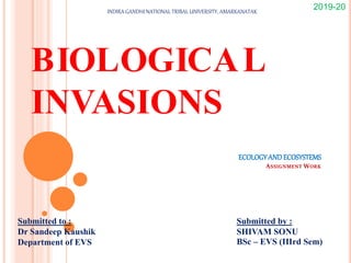 ECOLOGYAND ECOSYSTEMS
ASSIGNMENT WORK
BIOLOGICAL
INVASIONS
Submitted to :
Dr Sandeep Kaushik
Department of EVS
Submitted by :
SHIVAM SONU
BSc – EVS (IIIrd Sem)
2019-20
INDIRA GANDHI NATIONAL TRIBAL UNIVERSITY, AMARKANATAK
 