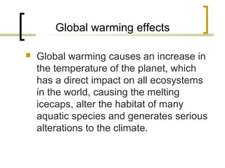 Global warming effects
 Global warming causes an increase in
the temperature of the planet, which
has a direct impact on all ecosystems
in the world, causing the melting
icecaps, alter the habitat of many
aquatic species and generates serious
alterations to the climate.
 