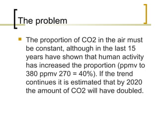 The problem
 The proportion of CO2 in the air must
be constant, although in the last 15
years have shown that human activity
has increased the proportion (ppmv to
380 ppmv 270 = 40%). If the trend
continues it is estimated that by 2020
the amount of CO2 will have doubled.
 